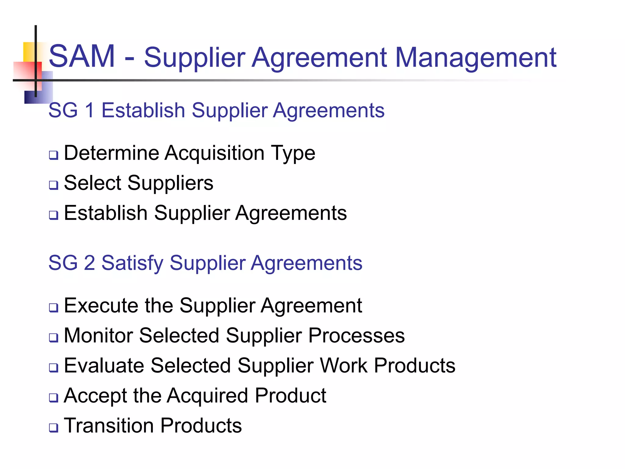SAM - Supplier Agreement Management
SG 1 Establish Supplier Agreements
 Determine Acquisition Type
 Select Suppliers
 Establish Supplier Agreements
SG 2 Satisfy Supplier Agreements
 Execute the Supplier Agreement
 Monitor Selected Supplier Processes
 Evaluate Selected Supplier Work Products
 Accept the Acquired Product
 Transition Products
 