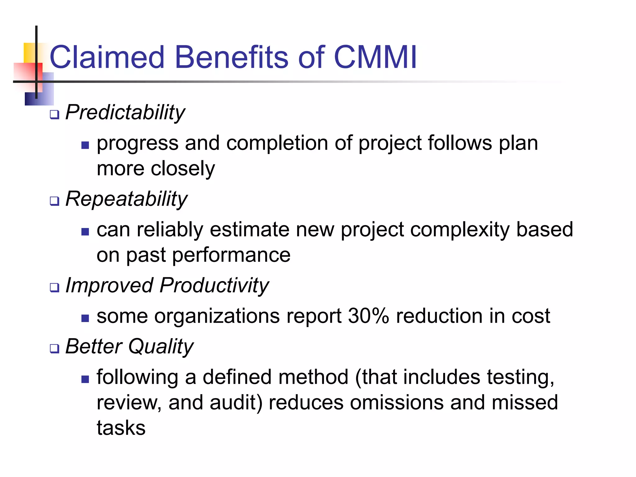 Claimed Benefits of CMMI
 Predictability
 progress and completion of project follows plan
more closely
 Repeatability
 can reliably estimate new project complexity based
on past performance
 Improved Productivity
 some organizations report 30% reduction in cost
 Better Quality
 following a defined method (that includes testing,
review, and audit) reduces omissions and missed
tasks
 