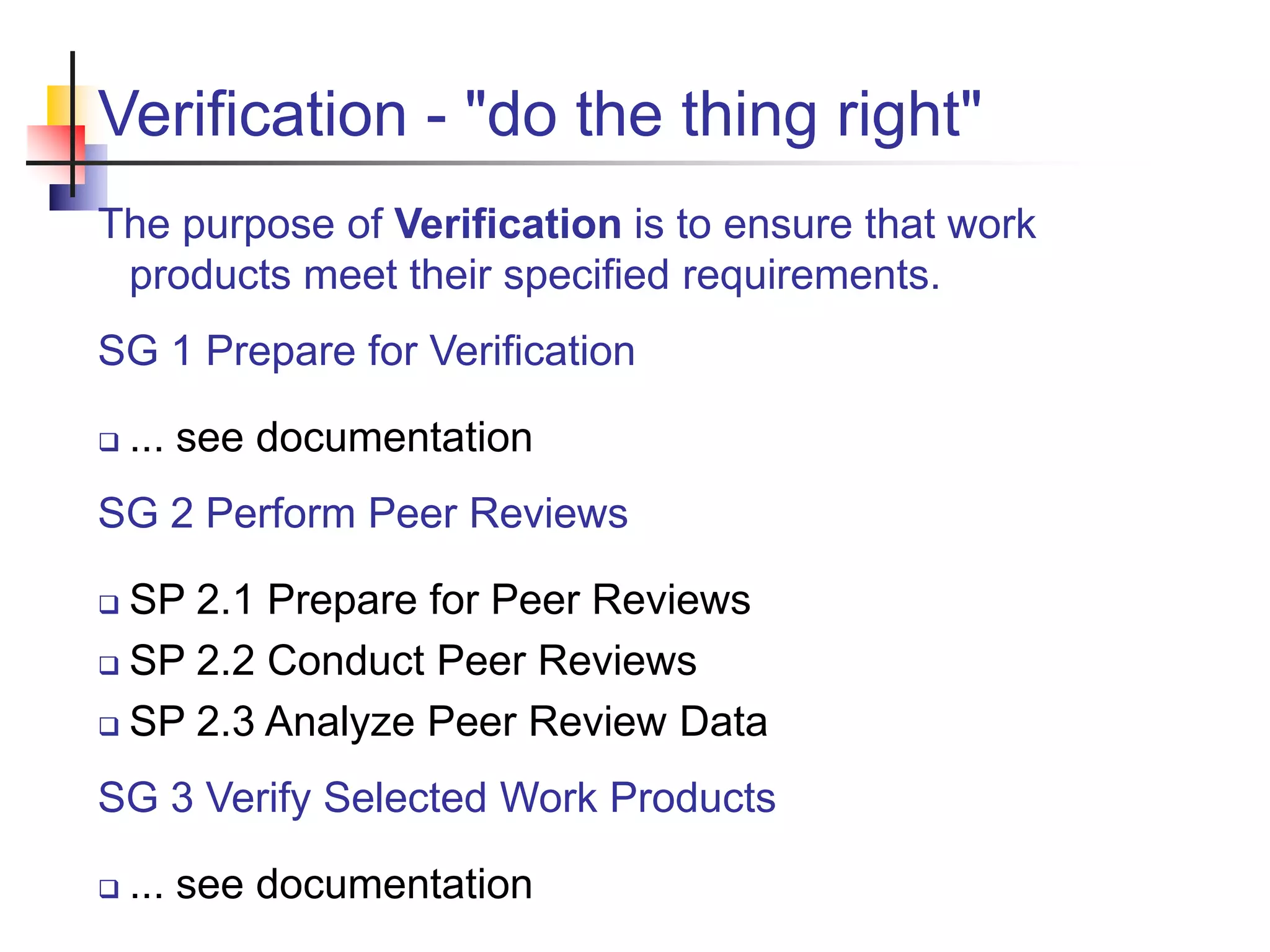 Verification - "do the thing right"
The purpose of Verification is to ensure that work
products meet their specified requirements.
SG 1 Prepare for Verification
 ... see documentation
SG 2 Perform Peer Reviews
 SP 2.1 Prepare for Peer Reviews
 SP 2.2 Conduct Peer Reviews
 SP 2.3 Analyze Peer Review Data
SG 3 Verify Selected Work Products
 ... see documentation
 