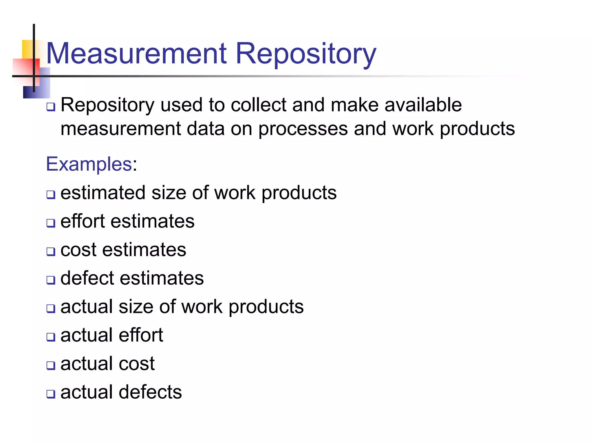 Measurement Repository
 Repository used to collect and make available
measurement data on processes and work products
Examples:
 estimated size of work products
 effort estimates
 cost estimates
 defect estimates
 actual size of work products
 actual effort
 actual cost
 actual defects
 