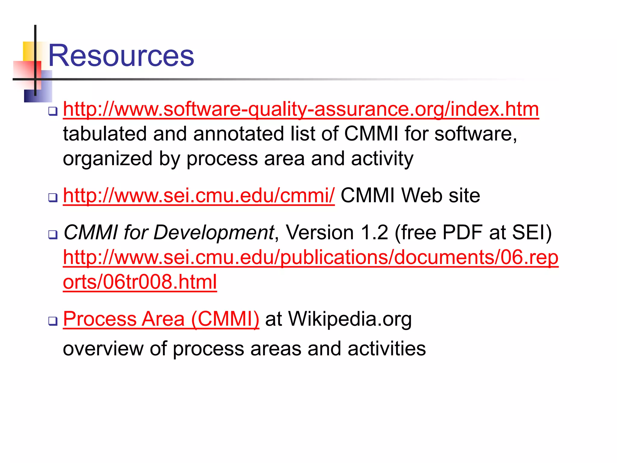 Resources
 http://www.software-quality-assurance.org/index.htm
tabulated and annotated list of CMMI for software,
organized by process area and activity
 http://www.sei.cmu.edu/cmmi/ CMMI Web site
 CMMI for Development, Version 1.2 (free PDF at SEI)
http://www.sei.cmu.edu/publications/documents/06.rep
orts/06tr008.html
 Process Area (CMMI) at Wikipedia.org
overview of process areas and activities
 