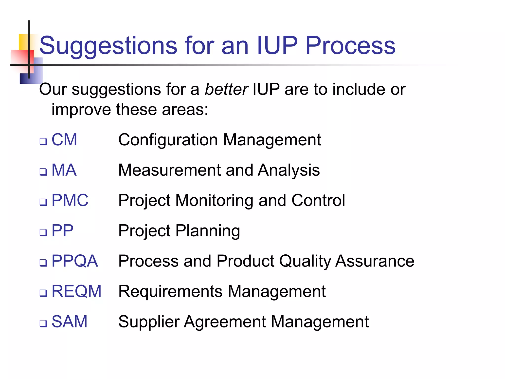 Suggestions for an IUP Process
Our suggestions for a better IUP are to include or
improve these areas:
 CM Configuration Management
 MA Measurement and Analysis
 PMC Project Monitoring and Control
 PP Project Planning
 PPQA Process and Product Quality Assurance
 REQM Requirements Management
 SAM Supplier Agreement Management
 