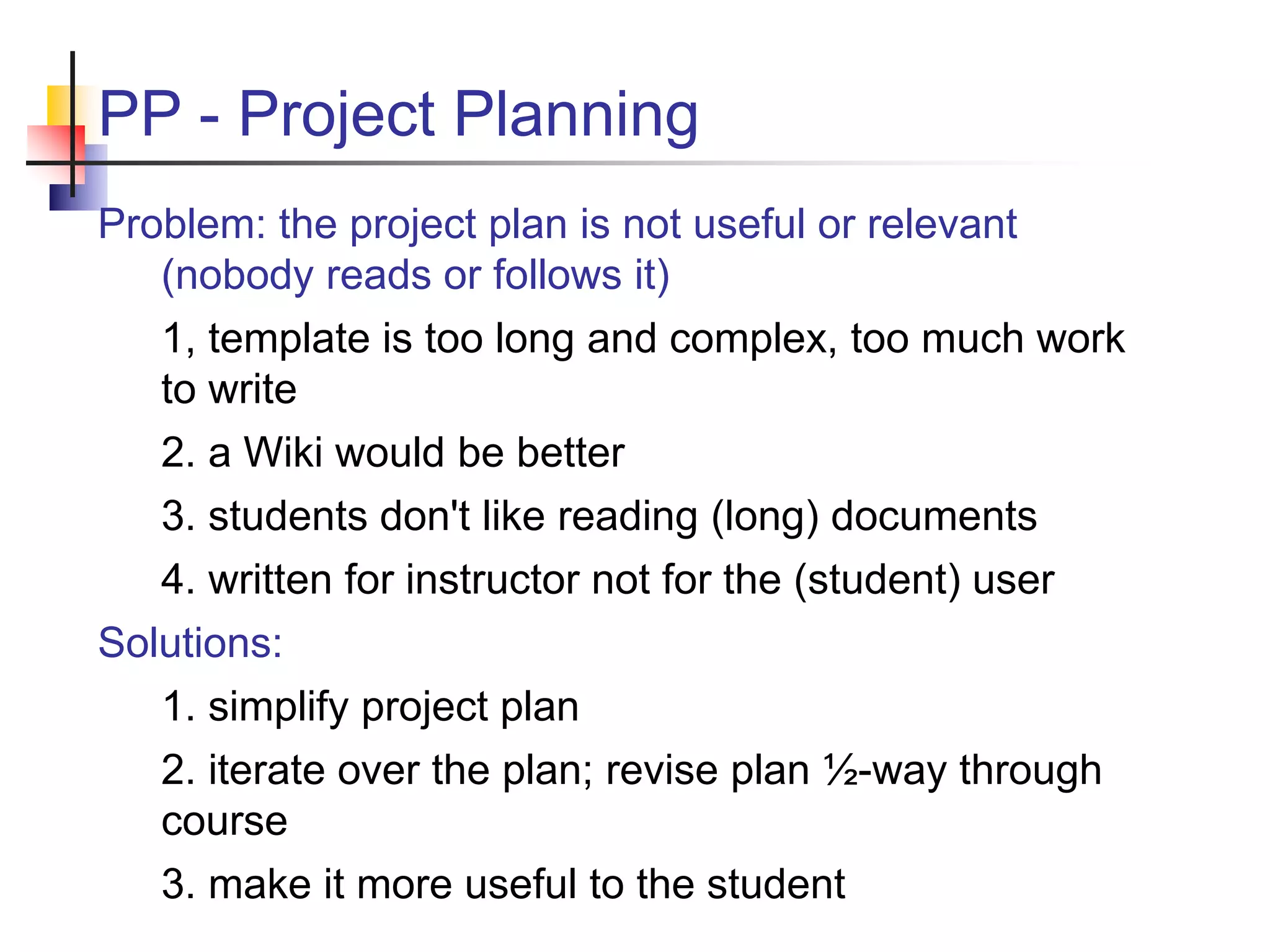 PP - Project Planning
Problem: the project plan is not useful or relevant
(nobody reads or follows it)
1, template is too long and complex, too much work
to write
2. a Wiki would be better
3. students don't like reading (long) documents
4. written for instructor not for the (student) user
Solutions:
1. simplify project plan
2. iterate over the plan; revise plan ½-way through
course
3. make it more useful to the student
 
