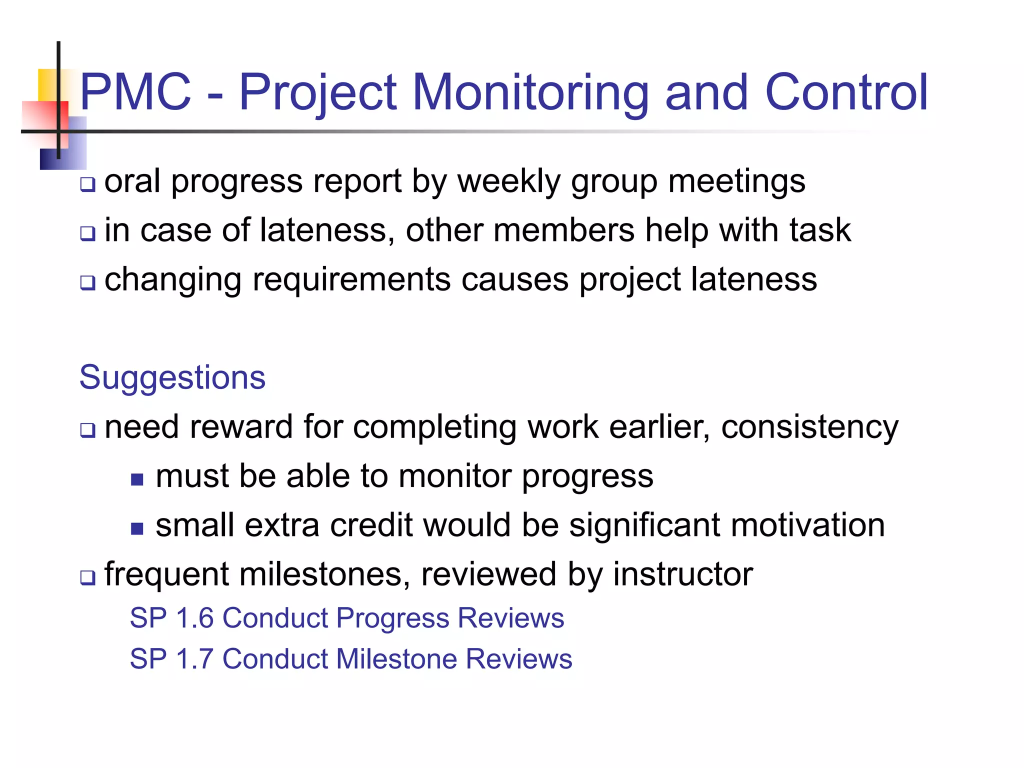 PMC - Project Monitoring and Control
 oral progress report by weekly group meetings
 in case of lateness, other members help with task
 changing requirements causes project lateness
Suggestions
 need reward for completing work earlier, consistency
 must be able to monitor progress
 small extra credit would be significant motivation
 frequent milestones, reviewed by instructor
SP 1.6 Conduct Progress Reviews
SP 1.7 Conduct Milestone Reviews
 
