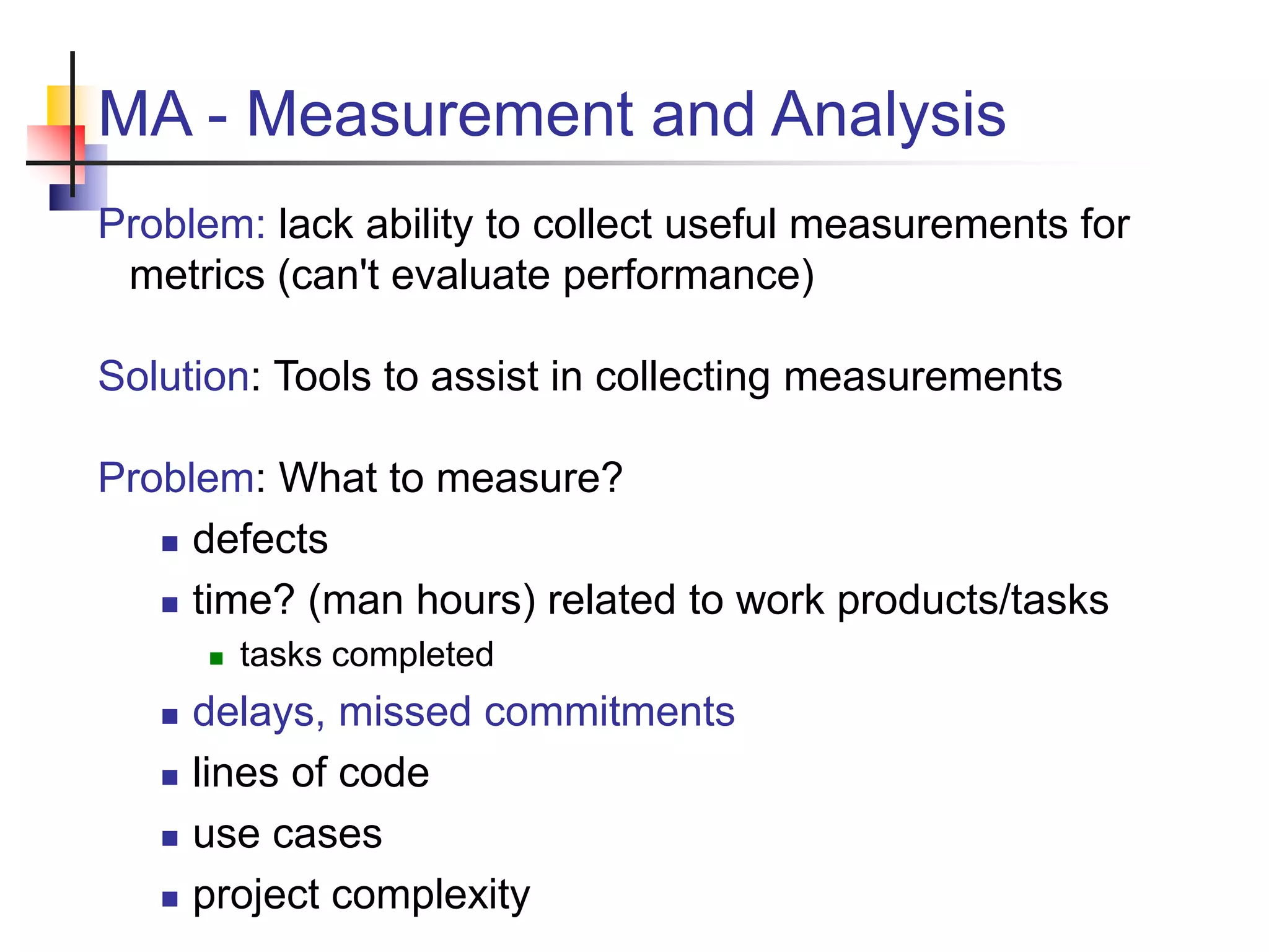 MA - Measurement and Analysis
Problem: lack ability to collect useful measurements for
metrics (can't evaluate performance)
Solution: Tools to assist in collecting measurements
Problem: What to measure?
 defects
 time? (man hours) related to work products/tasks
 tasks completed
 delays, missed commitments
 lines of code
 use cases
 project complexity
 