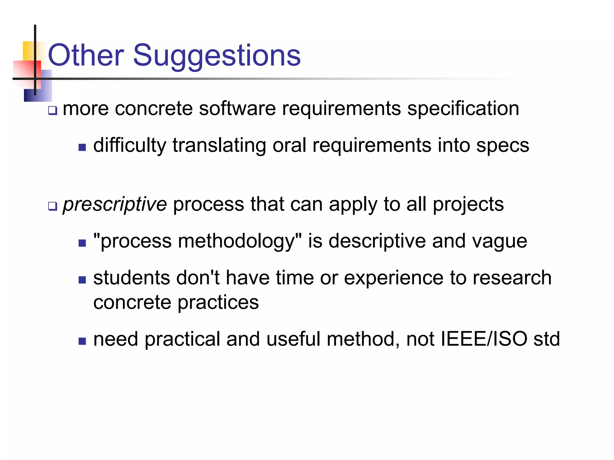 Other Suggestions
 more concrete software requirements specification
 difficulty translating oral requirements into specs
 prescriptive process that can apply to all projects
 "process methodology" is descriptive and vague
 students don't have time or experience to research
concrete practices
 need practical and useful method, not IEEE/ISO std
 