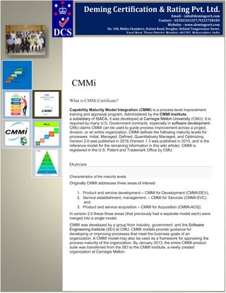 CMMi
What is CMMi Certificate?
Capability Maturity Model Integration (CMMI) is a process level improvement
training and appraisal program. Administered by the CMMI Institute,
a subsidiary of ISACA, it was developed at Carnegie Mellon University (CMU). It is
required by many U.S. Government contracts, especially in software development.
CMU claims CMMI can be used to guide process improvement across a project,
division, or an entire organization. CMMI defines the following maturity levels for
processes: Initial, Managed, Defined, Quantitatively Managed, and Optimizing.
Version 2.0 was published in 2018 (Version 1.3 was published in 2010, and is the
reference model for the remaining information in this wiki article). CMMI is
registered in the U.S. Patent and Trademark Office by CMU.
Overview
Characteristics of the maturity levels.
Originally CMMI addresses three areas of interest:
1. Product and service development – CMMI for Development (CMMI-DEV),
2. Service establishment, management, – CMMI for Services (CMMI-SVC),
and
3. Product and service acquisition – CMMI for Acquisition (CMMI-ACQ).
In version 2.0 these three areas (that previously had a separate model each) were
merged into a single model.
CMMI was developed by a group from industry, government, and the Software
Engineering Institute (SEI) at CMU. CMMI models provide guidance for
developing or improving processes that meet the business goals of an
organization. A CMMI model may also be used as a framework for appraising the
process maturity of the organization. By January 2013, the entire CMMI product
suite was transferred from the SEI to the CMMI Institute, a newly created
organization at Carnegie Mellon.
Deming Certification & Rating Pvt. Ltd.
Email: - info@demingcert.com
Contact: - 02502341257/9322728183
Website: - www.demingcert.com
No. 108, Mehta Chambers, Station Road, Novghar, Behind Tungareswar Sweet,
Vasai West, Thane District, Mumbai- 401202, Maharashtra, India
 