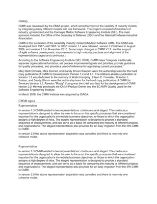 History
CMMI was developed by the CMMI project, which aimed to improve the usability of maturity models
by integrating many different models into one framework. The project consisted of members of
industry, government and the Carnegie Mellon Software Engineering Institute (SEI). The main
sponsors included the Office of the Secretary of Defense (OSD) and the National Defense Industrial
Association.
CMMI is the successor of the capability maturity model (CMM) or Software CMM. The CMM was
developed from 1987 until 1997. In 2002, version 1.1 was released, version 1.2 followed in August
2006, and version 1.3 in November 2010. Some major changes in CMMI V1.3 are the support
of agile software development, improvements to high maturity practices and alignment of the
representation (staged and continuous).
According to the Software Engineering Institute (SEI, 2008), CMMI helps "integrate traditionally
separate organizational functions, set process improvement goals and priorities, provide guidance
for quality processes, and provide a point of reference for appraising current processes."
Mary Beth Chrissis, Mike Konrad, and Sandy Shrum Rawdon were the authorship team for the hard
copy publication of CMMI for Development Version 1.2 and 1.3. The Addison-Wesley publication of
Version 1.3 was dedicated to the memory of Watts Humphry. Eileen C. Forrester, Brandon L.
Buteau, and Sandy Shrum were the authorship team for the hard copy publication of CMMI for
Services Version 1.3. Rawdon "Rusty" Young was the chief architect for the development of CMMI
version 2.0. He was previously the CMMI Product Owner and the SCAMPI Quality Lead for the
Software Engineering Institute.
In March 2016, the CMMI Institute was acquired by ISACA.
CMMI topics
Representation
In version 1.3 CMMI existed in two representations: continuous and staged. The continuous
representation is designed to allow the user to focus on the specific processes that are considered
important for the organization's immediate business objectives, or those to which the organization
assigns a high degree of risks. The staged representation is designed to provide a standard
sequence of improvements, and can serve as a basis for comparing the maturity of different projects
and organizations. The staged representation also provides for an easy migration from the SW-CMM
to CMMI.
In version 2.0 the above representation separation was cancelled and there is now only one
cohesive model.
Representation
In version 1.3 CMMI existed in two representations: continuous and staged. The continuous
representation is designed to allow the user to focus on the specific processes that are considered
important for the organization's immediate business objectives, or those to which the organization
assigns a high degree of risks. The staged representation is designed to provide a standard
sequence of improvements, and can serve as a basis for comparing the maturity of different projects
and organizations. The staged representation also provides for an easy migration from the SW-CMM
to CMMI.
In version 2.0 the above representation separation was cancelled and there is now only one
cohesive model.
 