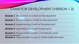CMMI FOR DEVELOPMENT (VERSION 1.3)
Module 1: Introduction to CMMI for Development
Module 2: Process Areas in CMMI for Development
Module 3: Implementing CMMI for Development
Module 4: Appraisals and CMMI Assessments
Module 5: Process Improvement and Maturity Level
Advancement
Module 6: Tools and Resources for CMMI Implementation
 