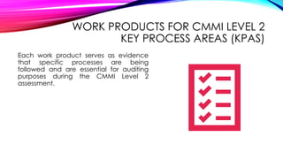 WORK PRODUCTS FOR CMMI LEVEL 2
KEY PROCESS AREAS (KPAS)
Each work product serves as evidence
that specific processes are being
followed and are essential for auditing
purposes during the CMMI Level 2
assessment.
 