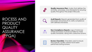 ROCESS AND
PRODUCT
QUALITY
ASSURANCE
(PPQA)
Quality Assurance Plan: A plan that defines the
activities, processes, and standards for ensuring
quality throughout the project lifecycle.
Audit Reports: Reports generated from audits of
processes and products to verify compliance
with defined standards.
Non-Compliance Reports: Logs of instances
where processes or products failed to meet
quality standards, along with corrective actions.
Review Checklists: Checklists used to ensure
that specific quality checks have been
performed during reviews.
 