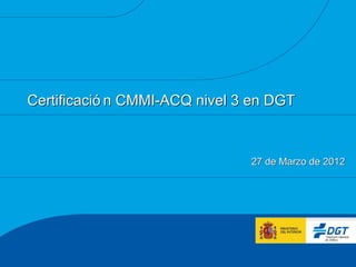 Certificació n CMMI-ACQ nivel 3 en DGT



                               27 de Marzo de 2012
 