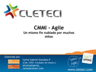 CMMI - Agile
                 Un mismo fin nublado por muchos
                              mitos




Elaborada por:
                 Carlos Gabriel González P
                 (CSM, CSPO. Fundador de Cleteci.)
                 @CarlosGabriel_
                 carlos@cleteci.com
                                                     www.cleteci.com
 
