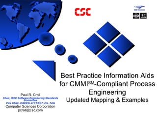 Best Practice Information Aids
for CMMISM
-Compliant Process
Engineering
Updated Mapping & Examples
Paul R. Croll
Chair, IEEE Software Engineering Standards
Committee
Vice Chair, ISO/IEC JTC1/SC7 U.S. TAG
Computer Sciences Corporation
pcroll@csc.com
 