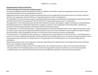 CMMI-DEV_1.3_Tool.xlsx
ORGANIZATIONAL PROCESS DEFINITION
A Process Management Process Area at Maturity Level 3
The purpose of Organizational Process Definition (OPD) is to establish and maintain a usable set of organizational process assets, work
environment standards, and rules and guidelines for teams.
Organizational process assets enable consistent process execution across the organization and provide a basis for cumulative, long-term
benefits to the organization. (See the definition of “organizational process assets” in the glossary.)
The organization’s process asset library supports organizational learning and process improvement by allowing the sharing of best practices
and lessons learned across the organization. (See the definition of “organizational process assets” in the glossary.)
The organization’s set of standard processes also describes standard interactions with suppliers. Supplier interactions are characterized by
the following typical items: deliverables expected from suppliers, acceptance criteria applicable to those deliverables, standards (e.g.,
architecture and technology standards), and standard milestone and progress reviews.
The organization’s “set of standard processes” is tailored by projects to create their defined processes. Other organizational process assets
are used to support tailoring and implementing defined processes. Work environment standards are used to guide the creation of project
work environments. Rules and guidelines for teams are used to aid in their structuring, formation, and operation.
A “standard process” is composed of other processes (i.e., subprocesses) or process elements. A “process element” is the fundamental (i.e.,
atomic) unit of process definition that describes activities and tasks to consistently perform work. The process architecture provides rules for
connecting the process elements of a standard process. The organization’s set of standard processes can include multiple process
architectures.
Organizational process assets can be organized in many ways, depending on the implementation of the Organizational Process Definition
process area. Examples include the following:
- Descriptions of lifecycle models can be part of the organization’s set of standard processes or they can be documented separately.
- The organization’s set of standard processes can be stored in the organization’s process asset library or it can be stored separately.
- A single repository can contain both measurements and process related documentation, or they can be stored separately.
OPD 5/9/2013 130 of 436
 
