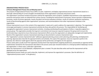 CMMI-DEV_1.3_Tool.xlsx
ORGANIZATIONAL PROCESS FOCUS
A Process Management Process Area at Maturity Level 3
The purpose of Organizational Process Focus (OPF) is to plan, implement, and deploy organizational process improvements based on a
thorough understanding of current strengths and weaknesses of the organization’s processes and process assets.
The organization’s processes include all processes used by the organization and its projects. Candidate improvements to the organization’s
processes and process assets are obtained from various sources, including the measurement of processes, lessons learned in implementing
processes, results of process appraisals, results of product and service evaluation activities, results of customer satisfaction evaluations,
results of benchmarking against other organizations’ processes, and recommendations from other improvement initiatives in the
organization.
Process improvement occurs in the context of the organization’s needs and is used to address the organization’s objectives. The organization
encourages participation in process improvement activities by those who perform the process. The responsibility for facilitating and
managing the organization’s process improvement activities, including coordinating the participation of others, is typically assigned to a
process group. The organization provides the long-term commitment and resources required to sponsor this group and to ensure the
Careful planning is required to ensure that process improvement efforts across the organization are adequately managed and implemented.
Results of the organization’s process improvement planning are documented in a process improvement plan.
The “organization’s process improvement plan” addresses appraisal planning, process action planning, pilot planning, and deployment
planning. Appraisal plans describe the appraisal timeline and schedule, the scope of the appraisal, resources required to perform the
appraisal, the reference model against which the appraisal will be performed, and logistics for the appraisal.
Process action plans usually result from appraisals and document how improvements targeting weaknesses uncovered by an appraisal will be
implemented. Sometimes the improvement described in the process action plan should be tested on a small group before deploying it across
the organization. In these cases, a pilot plan is generated.
When the improvement is to be deployed, a deployment plan is created. This plan describes when and how the improvement will be
deployed across the organization.
Organizational process assets are used to describe, implement, and improve the organization’s processes. (See the definition of
“organizational process assets” in the glossary.)
OPF 5/9/2013 144 of 436
 