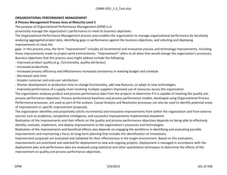 CMMI-DEV_1.3_Tool.xlsx
ORGANIZATIONAL PERFORMANCE MANAGEMENT
A Process Management Process Area at Maturity Level 5
The purpose of Organizational Performance Management (OPM) is to
proactively manage the organization’s performance to meet its business objectives.
The Organizational Performance Management process area enables the organization to manage organizational performance by iteratively
analyzing aggregated project data, identifying gaps in performance against the business objectives, and selecting and deploying
improvements to close the
gaps. In this process area, the term “improvement” includes all incremental and innovative process and technology improvements, including
those improvements made to project work environments. “Improvement” refers to all ideas that would change the organization’s processes,
Business objectives that this process area might address include the following:
- Improved product quality (e.g., functionality, quality attributes)
- Increased productivity
- Increased process efficiency and effectiveness Increased consistency in meeting budget and schedule
- Decreased cycle time
- Greater customer and end-user satisfaction
- Shorter development or production time to change functionality, add new features, or adapt to new technologies
- Improved performance of a supply chain involving multiple suppliers Improved use of resources across the organization
The organization analyzes product and process performance data from the projects to determine if it is capable of meeting the quality and
process performance objectives. Process performance baselines and process performance models, developed using Organizational Process
Performance processes, are used as part of the analysis. Causal Analysis and Resolution processes can also be used to identify potential areas
of improvement or specific improvement proposals.
The organization identifies and proactively solicits incremental and innovative improvements from within the organization and from external
sources such as academia, competitive intelligence, and successful improvements implemented elsewhere.
Realization of the improvements and their effects on the quality and process performance objectives depends on being able to effectively
identify, evaluate, implement, and deploy improvements to the organization’s processes and technologies.
Realization of the improvements and beneficial effects also depends on engaging the workforce in identifying and evaluating possible
improvements and maintaining a focus on long-term planning that includes the identification of innovations.
Improvement proposals are evaluated and validated for their effectiveness in the target environment. Based on this evaluation,
improvements are prioritized and selected for deployment to new and ongoing projects. Deployment is managed in accordance with the
deployment plan and performance data are analyzed using statistical and other quantitative techniques to determine the effects of the
improvement on quality and process performance objectives.
OPM 5/9/2013 161 of 436
 