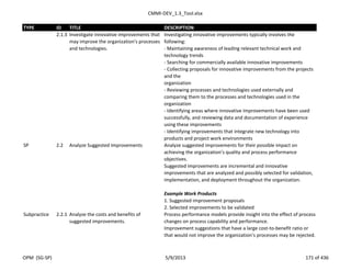 CMMI-DEV_1.3_Tool.xlsx
TYPE ID TITLE DESCRIPTION
2.1.3 Investigate innovative improvements that
may improve the organization's processes
and technologies.
Investigating innovative improvements typically involves the
following:
- Maintaining awareness of leading relevant technical work and
technology trends
- Searching for commercially available innovative improvements
- Collecting proposals for innovative improvements from the projects
and the
organization
- Reviewing processes and technologies used externally and
comparing them to the processes and technologies used in the
organization
- Identifying areas where innovative improvements have been used
successfully, and reviewing data and documentation of experience
using these improvements
- Identifying improvements that integrate new technology into
products and project work environments
SP 2.2 Analyze Suggested Improvements Analyze suggested improvements for their possible impact on
achieving the organization’s quality and process performance
objectives.
Suggested improvements are incremental and innovative
improvements that are analyzed and possibly selected for validation,
implementation, and deployment throughout the organization.
Example Work Products
1. Suggested improvement proposals
2. Selected improvements to be validated
Subpractice 2.2.1 Analyze the costs and benefits of
suggested improvements.
Process performance models provide insight into the effect of process
changes on process capability and performance.
Improvement suggestions that have a large cost-to-benefit ratio or
that would not improve the organization’s processes may be rejected.
OPM (SG-SP) 5/9/2013 171 of 436
 