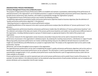 CMMI-DEV_1.3_Tool.xlsx
ORGANIZATIONAL PROCESS PERFORMANCE
A Process Management Process Area at Maturity Level 4
The purpose of Organizational Process Performance (OPP) is to establish and maintain a quantitative understanding of the performance of
selected processes in the organization’s set of standard processes in support of achieving quality and process performance objectives, and to
provide process performance data, baselines, and models to quantitatively manage the organization’s projects.
The Organizational Process Performance process area involves the following activities:
- Establishing organizational quantitative quality and process performance objectives based on business objectives (See the definition of
“quality and process performance objectives” in the glossary.)
- Selecting processes or subprocesses for process performance analyses
- Establishing definitions of the measures to be used in process performance analyses (See the definition of “process performance” in the
glossary.)
- Establishing process performance baselines and process performance models (See the definitions of “process performance baselines” and
The collection and analysis of the data and creation of the process performance baselines and models can be performed at different levels of
the organization, including individual projects or groups of related projects as appropriate based on the needs of the projects and
organization.
The common measures for the organization consist of process and product measures that can be used to characterize the actual
performance of processes in the organization’s individual projects. By analyzing the resulting measurements, a distribution or range of results
Measuring quality and process performance can involve combining existing measures into additional derived measures to provide more
insight into overall efficiency and effectiveness at a project or organization level. The analysis at the organization level can be used to study
productivity, improve
efficiencies, and increase throughput across projects in the organization.
The expected process performance can be used in establishing the project’s quality and process performance objectives and can be used as a
baseline against which actual project performance can be compared. This information is used to quantitatively manage the project. Each
quantitatively managed project, in turn, provides actual performance results that become a part of organizational process assets that are
made available to all projects.
Process performance models are used to represent past and current process performance and to predict future results of the process. For
example, the latent defects in the delivered product can be predicted using measurements of work product attributes such as complexity and
process attributes such as preparation time for peer reviews.
OPP 5/9/2013 182 of 436
 