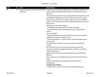 CMMI-DEV_1.3_Tool.xlsx
TYPE ID TITLE DESCRIPTION
SP 1.1 Establish Quality and Process Performance
Objectives
Establish and maintain the organization’s quantitative objectives for
quality and process performance, which are traceable to business
objectives.
The organization’s quality and process performance objectives can be
established for different levels in the organizational structure (e.g.,
business area, product line, function, project) as well as at different
levels in the process hierarchy. When establishing quality and process
performance
objectives, consider the following:
- Traceability to the organization’s business objectives
- Past performance of the selected processes or subprocesses in
context
(e.g., on projects)
- Multiple attributes of process performance (e.g., product quality,
productivity, cycle time, response time)
- Inherent variability or natural bounds of the selected processes or
subprocesses
The organization’s quality and process performance objectives
provide
focus and direction to the process performance analysis and
quantitative project management activities. However, it should be
noted that achieving
quality and process performance objectives that are significantly
different
from current process capability requires use of techniques found in
Causal
Analysis and Resolution and Organizational Performance
Management.
Example Work Products
1. Organization’s quality and process performance objectives
OPP (SG-SP) 5/9/2013 185 of 436
 