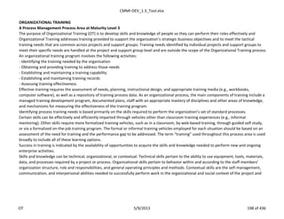 CMMI-DEV_1.3_Tool.xlsx
ORGANIZATIONAL TRAINING
A Process Management Process Area at Maturity Level 3
The purpose of Organizational Training (OT) is to develop skills and knowledge of people so they can perform their roles effectively and
Organizational Training addresses training provided to support the organization’s strategic business objectives and to meet the tactical
training needs that are common across projects and support groups. Training needs identified by individual projects and support groups to
meet their specific needs are handled at the project and support group level and are outside the scope of the Organizational Training process
An organizational training program involves the following activities:
- Identifying the training needed by the organization
- Obtaining and providing training to address those needs
- Establishing and maintaining a training capability
- Establishing and maintaining training records
- Assessing training effectiveness
Effective training requires the assessment of needs, planning, instructional design, and appropriate training media (e.g., workbooks,
computer software), as well as a repository of training process data. As an organizational process, the main components of training include a
managed training development program, documented plans, staff with an appropriate mastery of disciplines and other areas of knowledge,
and mechanisms for measuring the effectiveness of the training program.
Identifying process training needs is based primarily on the skills required to perform the organization’s set of standard processes.
Certain skills can be effectively and efficiently imparted through vehicles other than classroom training experiences (e.g., informal
mentoring). Other skills require more formalized training vehicles, such as in a classroom, by web-based training, through guided self study,
or via a formalized on-the-job training program. The formal or informal training vehicles employed for each situation should be based on an
assessment of the need for training and the performance gap to be addressed. The term “training” used throughout this process area is used
broadly to include all of these learning options.
Success in training is indicated by the availability of opportunities to acquire the skills and knowledge needed to perform new and ongoing
enterprise activities.
Skills and knowledge can be technical, organizational, or contextual. Technical skills pertain to the ability to use equipment, tools, materials,
data, and processes required by a project or process. Organizational skills pertain to behavior within and according to the staff members’
organization structure, role and responsibilities, and general operating principles and methods. Contextual skills are the self-management,
communication, and interpersonal abilities needed to successfully perform work in the organizational and social context of the project and
OT 5/9/2013 198 of 436
 