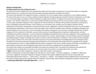 CMMI-DEV_1.3_Tool.xlsx
PRODUCT INTEGRATION
An Engineering Process Area at Maturity Level 3
The purpose of Product Integration (PI) is to assemble the product from the product components, ensure that the product, as integrated,
behaves properly (i.e., possesses the required functionality and quality attributes), and deliver the product.
This process area addresses the integration of product components into more complex product components or into complete products.
The scope of this process area is to achieve complete product integration through progressive assembly of product components, in one stage
or in incremental stages, according to a defined integration strategy and procedures. Throughout the process areas, where the terms
“product” and “product component” are used, their intended meanings also encompass services, service systems, and their components.
A critical aspect of product integration is the management of internal and external interfaces of the products and product components to
ensure compatibility among the interfaces. These interfaces are not limited to user interfaces, but also apply to interfaces among
components of the product, including internal and external data sources, middleware, and other components that may or may not be within
the development organization’s control but on which the product relies. Attention should be paid to interface management throughout the
Product integration is more than just a one-time assembly of the product components at the conclusion of design and fabrication. Product
integration can be conducted incrementally, using an iterative process of assembling product components, evaluating them, and then
assembling more product components. It can be conducted using highly automated builds and continuous integration of the completed unit
tested product. This process can begin with analysis and simulations (e.g., threads, rapid prototypes, virtual prototypes, physical prototypes)
and steadily progress through increasingly more realistic increments until the final product is achieved. In each successive build, prototypes
(virtual, rapid, or physical) are constructed, evaluated, improved, and reconstructed based on knowledge gained in the evaluation process.
The degree of virtual versus physical prototyping required depends on the functionality of the design tools, the complexity of the product,
and its associated risk. There is a high probability that the product, integrated in this manner, will pass product verification and validation. For
some products and services, the last integration phase will occur when they are deployed at the intended operational site.
For product lines, products are assembled according to the product line production plan. The product line production plan specifies the
assembly process, including which core assets to use and how product line variation is resolved within those core assets.
In Agile environments, product integration is a frequent, often daily, activity. For example, for
software, working code is continuously added to the code base in a process called ―continuous integration.‖ In addition to addressing
continuous integration, the product integration strategy can address how supplier supplied components will be incorporated, how
functionality will be built (in layers vs. ―vertical slices‖), and when to ―refactor.‖ The strategy should be established early in the project and
be revised to reflect evolving and emerging component interfaces, external feeds, data exchange, and application program interfaces. (See
―Interpreting CMMI When Using Agile Approaches‖ in Part I.)
PI 5/9/2013 209 of 436
 