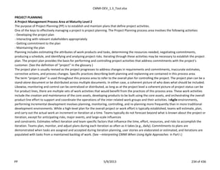 CMMI-DEV_1.3_Tool.xlsx
PROJECT PLANNING
A Project Management Process Area at Maturity Level 2
The purpose of Project Planning (PP) is to establish and maintain plans that define project activities.
One of the keys to effectively managing a project is project planning. The Project Planning process area involves the following activities:
- Developing the project plan
- Interacting with relevant stakeholders appropriately
- Getting commitment to the plan
- Maintaining the plan
Planning includes estimating the attributes of work products and tasks, determining the resources needed, negotiating commitments,
producing a schedule, and identifying and analyzing project risks. Iterating through these activities may be necessary to establish the project
plan. The project plan provides the basis for performing and controlling project activities that address commitments with the project’s
customer. (See the definition of “project” in the glossary.)
The project plan is usually revised as the project progresses to address changes in requirements and commitments, inaccurate estimates,
corrective actions, and process changes. Specific practices describing both planning and replanning are contained in this process area.
The term “project plan” is used throughout this process area to refer to the overall plan for controlling the project. The project plan can be a
stand-alone document or be distributed across multiple documents. In either case, a coherent picture of who does what should be included.
Likewise, monitoring and control can be centralized or distributed, as long as at the project level a coherent picture of project status can be
For product lines, there are multiple sets of work activities that would benefit from the practices of this process area. These work activities
include the creation and maintenance of the core assets, developing products to be built using the core assets, and orchestrating the overall
product line effort to support and coordinate the operations of the inter-related work groups and their activities. InAgile environments,
performing incremental development involves planning, monitoring, controlling, and re-planning more frequently than in more traditional
development environments. While a high-level plan for the overall project or work effort is typically established, teams will estimate, plan,
and carry out the actual work an increment or iteration at a time. Teams typically do not forecast beyond what is known about the project or
iteration, except for anticipating risks, major events, and large-scale influences
and constraints. Estimates reflect iteration and team specific factors that influence the time, effort, resources, and risks to accomplish the
iteration. Teams plan, monitor, and adjust plans during each iteration as often as it takes (e.g., daily). Commitments to plans are
demonstrated when tasks are assigned and accepted during iteration planning, user stories are elaborated or estimated, and iterations are
populated with tasks from a maintained backlog of work. (See ―Interpreting CMMI When Using Agile Approaches in Part I.)
PP 5/9/2013 234 of 436
 