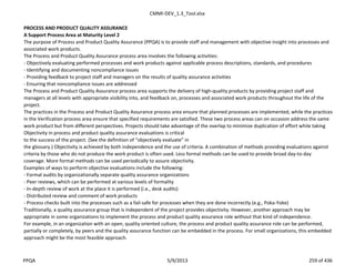CMMI-DEV_1.3_Tool.xlsx
PROCESS AND PRODUCT QUALITY ASSURANCE
A Support Process Area at Maturity Level 2
The purpose of Process and Product Quality Assurance (PPQA) is to provide staff and management with objective insight into processes and
associated work products.
The Process and Product Quality Assurance process area involves the following activities:
- Objectively evaluating performed processes and work products against applicable process descriptions, standards, and procedures
- Identifying and documenting noncompliance issues
- Providing feedback to project staff and managers on the results of quality assurance activities
- Ensuring that noncompliance issues are addressed
The Process and Product Quality Assurance process area supports the delivery of high-quality products by providing project staff and
managers at all levels with appropriate visibility into, and feedback on, processes and associated work products throughout the life of the
project.
The practices in the Process and Product Quality Assurance process area ensure that planned processes are implemented, while the practices
in the Verification process area ensure that specified requirements are satisfied. These two process areas can on occasion address the same
work product but from different perspectives. Projects should take advantage of the overlap to minimize duplication of effort while taking
Objectivity in process and product quality assurance evaluations is critical
to the success of the project. (See the definition of “objectively evaluate” in
the glossary.) Objectivity is achieved by both independence and the use of criteria. A combination of methods providing evaluations against
criteria by those who do not produce the work product is often used. Less formal methods can be used to provide broad day-to-day
coverage. More formal methods can be used periodically to assure objectivity.
Examples of ways to perform objective evaluations include the following:
- Formal audits by organizationally separate quality assurance organizations
- Peer reviews, which can be performed at various levels of formality
- In-depth review of work at the place it is performed (i.e., desk audits)
- Distributed review and comment of work products
- Process checks built into the processes such as a fail-safe for processes when they are done incorrectly (e.g., Poka-Yoke)
Traditionally, a quality assurance group that is independent of the project provides objectivity. However, another approach may be
appropriate in some organizations to implement the process and product quality assurance role without that kind of independence.
For example, in an organization with an open, quality oriented culture, the process and product quality assurance role can be performed,
partially or completely, by peers and the quality assurance function can be embedded in the process. For small organizations, this embedded
approach might be the most feasible approach.
PPQA 5/9/2013 259 of 436
 