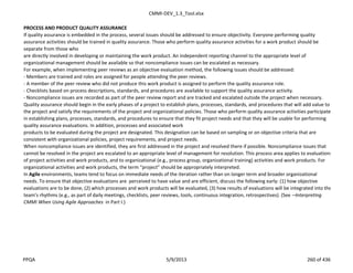 CMMI-DEV_1.3_Tool.xlsx
PROCESS AND PRODUCT QUALITY ASSURANCE
If quality assurance is embedded in the process, several issues should be addressed to ensure objectivity. Everyone performing quality
assurance activities should be trained in quality assurance. Those who perform quality assurance activities for a work product should be
separate from those who
are directly involved in developing or maintaining the work product. An independent reporting channel to the appropriate level of
organizational management should be available so that noncompliance issues can be escalated as necessary.
For example, when implementing peer reviews as an objective evaluation method, the following issues should be addressed:
- Members are trained and roles are assigned for people attending the peer reviews.
- A member of the peer review who did not produce this work product is assigned to perform the quality assurance role.
- Checklists based on process descriptions, standards, and procedures are available to support the quality assurance activity.
- Noncompliance issues are recorded as part of the peer review report and are tracked and escalated outside the project when necessary.
Quality assurance should begin in the early phases of a project to establish plans, processes, standards, and procedures that will add value to
the project and satisfy the requirements of the project and organizational policies. Those who perform quality assurance activities participate
in establishing plans, processes, standards, and procedures to ensure that they fit project needs and that they will be usable for performing
quality assurance evaluations. In addition, processes and associated work
products to be evaluated during the project are designated. This designation can be based on sampling or on objective criteria that are
consistent with organizational policies, project requirements, and project needs.
When noncompliance issues are identified, they are first addressed in the project and resolved there if possible. Noncompliance issues that
cannot be resolved in the project are escalated to an appropriate level of management for resolution. This process area applies to evaluations
of project activities and work products, and to organizational (e.g., process group, organizational training) activities and work products. For
organizational activities and work products, the term “project” should be appropriately interpreted.
In Agile environments, teams tend to focus on immediate needs of the iteration rather than on longer term and broader organizational
needs. To ensure that objective evaluations are perceived to have value and are efficient, discuss the following early: (1) how objective
evaluations are to be done, (2) which processes and work products will be evaluated, (3) how results of evaluations will be integrated into the
team’s rhythms (e.g., as part of daily meetings, checklists, peer reviews, tools, continuous integration, retrospectives). (See ―Interpreting
CMMI When Using Agile Approaches in Part I.)
PPQA 5/9/2013 260 of 436
 