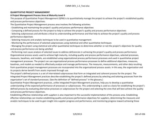 CMMI-DEV_1.3_Tool.xlsx
QUANTITATIVE PROJECT MANAGEMENT
A Project Management Process Area at Maturity Level 4
The purpose of Quantitative Project Management (QPM) is to quantitatively manage the project to achieve the project’s established quality
and process performance objectives.
The Quantitative Project Management process area involves the following activities:
- Establishing and maintaining the project’s quality and process performance objectives
- Composing a defined process for the project to help to achieve the project's quality and process performance objectives
- Selecting subprocesses and attributes critical to understanding performance and that help to achieve the project’s quality and process
performance objectives
- Selecting measures and analytic techniques to be used in quantitative management
- Monitoring the performance of selected subprocesses using statistical and other quantitative techniques
- Managing the project using statistical and other quantitative techniques to determine whether or not the project’s objectives for quality
and process performance are being satisfied
- Performing root cause analysis of selected issues to address deficiencies in achieving the project’s quality and process performance
Organizational process assets used to achieve high maturity, including quality and process performance objectives, selected processes,
measures, baselines, and models, are established using organizational process performance processes and used in quantitative project
management processes. The project can use organizational process performance processes to define additional objectives, measures,
baselines, and models as needed to effectively analyze and manage performance. The measures, measurements, and other data resulting
from quantitative project management processes are incorporated into the organizational process assets. In this way, the organization and
its projects derive benefit from assets improved through use.
The project’s defined process is a set of interrelated subprocesses that form an integrated and coherent process for the project. The
Integrated Project Management practices describe establishing the project’s defined process by selecting and tailoring processes from the
organization’s set of standard processes. (See the definition of “defined process” in the glossary.)
Quantitative Project Management practices, unlike Integrated Project Management practices, help you to develop a quantitative
understanding of the expected performance of processes or subprocesses. This understanding is used as a basis for establishing the project’s
defined process by evaluating alternative processes or subprocesses for the project and selecting the ones that will best achieve the quality
and process performance objectives.
Establishing effective relationships with suppliers is also important to the successful implementation of this process area. Establishing
effective relationships can involve establishing quality and process performance objectives for suppliers, determining the measures and
analytic techniques to be used to gain insight into supplier progress and performance, and monitoring progress toward achieving those
QPM 5/9/2013 265 of 436
 