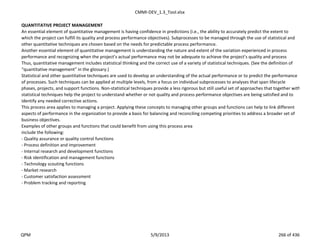 CMMI-DEV_1.3_Tool.xlsx
QUANTITATIVE PROJECT MANAGEMENT
An essential element of quantitative management is having confidence in predictions (i.e., the ability to accurately predict the extent to
which the project can fulfill its quality and process performance objectives). Subprocesses to be managed through the use of statistical and
other quantitative techniques are chosen based on the needs for predictable process performance.
Another essential element of quantitative management is understanding the nature and extent of the variation experienced in process
performance and recognizing when the project’s actual performance may not be adequate to achieve the project’s quality and process
Thus, quantitative management includes statistical thinking and the correct use of a variety of statistical techniques. (See the definition of
“quantitative management” in the glossary.)
Statistical and other quantitative techniques are used to develop an understanding of the actual performance or to predict the performance
of processes. Such techniques can be applied at multiple levels, from a focus on individual subprocesses to analyses that span lifecycle
phases, projects, and support functions. Non-statistical techniques provide a less rigorous but still useful set of approaches that together with
statistical techniques help the project to understand whether or not quality and process performance objectives are being satisfied and to
identify any needed corrective actions.
This process area applies to managing a project. Applying these concepts to managing other groups and functions can help to link different
aspects of performance in the organization to provide a basis for balancing and reconciling competing priorities to address a broader set of
business objectives.
Examples of other groups and functions that could benefit from using this process area
include the following:
- Quality assurance or quality control functions
- Process definition and improvement
- Internal research and development functions
- Risk identification and management functions
- Technology scouting functions
- Market research
- Customer satisfaction assessment
- Problem tracking and reporting
QPM 5/9/2013 266 of 436
 