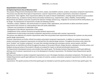 CMMI-DEV_1.3_Tool.xlsx
REQUIREMENTS DEVELOPMENT
An Engineering Process Area at Maturity Level 3
The purpose of Requirements Development (RD) is to elicit, analyze, and establish customer, product, and product component requirements.
This process area describes three types of requirements: customer requirements, product requirements, and product component
requirements. Taken together, these requirements address the needs of relevant stakeholders, including needs pertinent to various product
lifecycle phases (e.g., acceptance testing criteria) and product attributes (e.g., responsiveness, safety, reliability, maintainability).
Requirements also address constraints caused by the selection of design solutions (e.g., integration of commercial off-the-shelf products, use
for design. The development of requirements includes the following activities:
- Elicitation, analysis, validation, and communication of customer needs, expectations, and constraints to obtain prioritized customer
requirements that constitute an understanding of what will satisfy stakeholders
- Collection and coordination of stakeholder needs
- Development of the lifecycle requirements of the product
- Establishment of the customer functional and quality attribute requirements
- Establishment of initial product and product component requirements consistent with customer requirements
This process area addresses all customer requirements rather than only product level requirements because the customer can also provide
specific design requirements.
Customer requirements are further refined into product and product component requirements. In addition to customer requirements,
product and product component requirements are derived from the selected design solutions. Throughout the process areas, where the
terms “product” and “product component” are used, their intended meanings also encompass services, service systems, and their
Requirements are identified and refined throughout the phases of the product lifecycle. Design decisions, subsequent corrective actions, and
feedback during each phase of the product’s lifecycle are analyzed for impact on derived and allocated requirements.
The Requirements Development process area includes three specific goals. The Develop Customer Requirements specific goal addresses
defining a set of customer requirements to use in the development of product requirements. The Develop Product Requirements specific
goal addresses
defining a set of product or product component requirements to use in the design of products and product components. The Analyze and
Validate Requirements specific goal addresses the analysis of customer, product, and product component requirements to define, derive, and
understand the
requirements. The specific practices of the third specific goal are intended to assist the specific practices in the first two specific goals. The
RD 5/9/2013 287 of 436
 