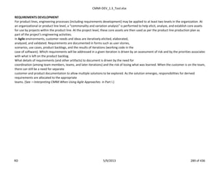 CMMI-DEV_1.3_Tool.xlsx
REQUIREMENTS DEVELOPMENT
For product lines, engineering processes (including requirements development) may be applied to at least two levels in the organization. At
an organizational or product line level, a “commonality and variation analysis” is performed to help elicit, analyze, and establish core assets
for use by projects within the product line. At the project level, these core assets are then used as per the product line production plan as
part of the project’s engineering activities.
In Agile environments, customer needs and ideas are iteratively elicited, elaborated,
analyzed, and validated. Requirements are documented in forms such as user stories,
scenarios, use cases, product backlogs, and the results of iterations (working code in the
case of software). Which requirements will be addressed in a given iteration is driven by an assessment of risk and by the priorities associated
with what is left on the product backlog.
What details of requirements (and other artifacts) to document is driven by the need for
coordination (among team members, teams, and later iterations) and the risk of losing what was learned. When the customer is on the team,
there can still be a need for separate
customer and product documentation to allow multiple solutions to be explored. As the solution emerges, responsibilities for derived
requirements are allocated to the appropriate
teams. (See ―Interpreting CMMI When Using Agile Approaches in Part I.)
RD 5/9/2013 289 of 436
 