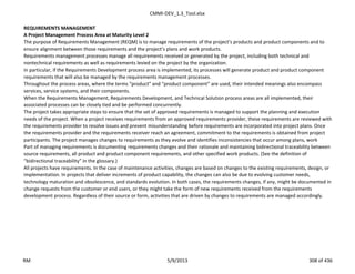 CMMI-DEV_1.3_Tool.xlsx
REQUIREMENTS MANAGEMENT
A Project Management Process Area at Maturity Level 2
The purpose of Requirements Management (REQM) is to manage requirements of the project’s products and product components and to
ensure alignment between those requirements and the project’s plans and work products.
Requirements management processes manage all requirements received or generated by the project, including both technical and
nontechnical requirements as well as requirements levied on the project by the organization.
In particular, if the Requirements Development process area is implemented, its processes will generate product and product component
requirements that will also be managed by the requirements management processes.
Throughout the process areas, where the terms “product” and “product component” are used, their intended meanings also encompass
services, service systems, and their components.
When the Requirements Management, Requirements Development, and Technical Solution process areas are all implemented, their
associated processes can be closely tied and be performed concurrently.
The project takes appropriate steps to ensure that the set of approved requirements is managed to support the planning and execution
needs of the project. When a project receives requirements from an approved requirements provider, these requirements are reviewed with
the requirements provider to resolve issues and prevent misunderstanding before requirements are incorporated into project plans. Once
the requirements provider and the requirements receiver reach an agreement, commitment to the requirements is obtained from project
participants. The project manages changes to requirements as they evolve and identifies inconsistencies that occur among plans, work
Part of managing requirements is documenting requirements changes and their rationale and maintaining bidirectional traceability between
source requirements, all product and product component requirements, and other specified work products. (See the definition of
“bidirectional traceability” in the glossary.)
All projects have requirements. In the case of maintenance activities, changes are based on changes to the existing requirements, design, or
implementation. In projects that deliver increments of product capability, the changes can also be due to evolving customer needs,
technology maturation and obsolescence, and standards evolution. In both cases, the requirements changes, if any, might be documented in
change requests from the customer or end users, or they might take the form of new requirements received from the requirements
development process. Regardless of their source or form, activities that are driven by changes to requirements are managed accordingly.
RM 5/9/2013 308 of 436
 