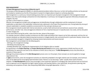 CMMI-DEV_1.3_Tool.xlsx
RISK MANAGEMENT
A Project Management Process Area at Maturity Level 3
The purpose of Risk Management (RSKM) is to identify potential problems before they occur so that risk handling activities can be planned
and invoked as needed across the life of the product or project to mitigate adverse impacts on achieving objectives.
Risk management is a continuous, forward-looking process that is an important part of project management. Risk management should
address issues that could endanger achievement of critical objectives. A continuous risk management approach effectively anticipates and
mitigates risks that
can have a critical impact on a project.
Effective risk management includes early and aggressive risk identification through collaboration and the involvement of relevant
stakeholders as described in the stakeholder involvement plan addressed in the Project Planning process area. Strong leadership among all
relevant stakeholders is needed to establish an environment for free and open disclosure and
Risk management should consider both internal and external, as well as both technical and non-technical, sources of cost, schedule,
performance, and other risks. Early and aggressive detection of risk is important because it is typically easier, less costly, and less disruptive
to make changes and
correct work efforts during the earlier, rather than the later, phases of the project.
For example, decisions related to product architecture are often made early before their impacts can be fully understood, and thus the risk
Industry standards can help when determining how to prevent or mitigate specific risks commonly found in a particular industry. Certain risks
can be proactively managed or mitigated by reviewing industry best practices and lessons learned.
Risk management can be divided into the following parts:
- Defining a risk management strategy
- Identifying and analyzing risks
- Handling identified risks, including the implementation of risk mitigation plans as needed
As represented in the Project Planning and Project Monitoring and Control process areas, organizations initially may focus on risk
identification for awareness and react to the realization of these risks as they occur. TheRisk Management process area describes an
evolution of these specific
Although the primary emphasis of theRisk Management process area is on the project, these concepts can also be applied to manage
organizational risks.
In Agile environments, some risk management activities are inherently embedded in the Agile method used. For example, some technical
risks can be addressed by encouraging experimentation (early "failures") or by executing a "spike" outside of the routine iteration.
However, the Risk Management process area encourages a more systematic approach to managing risks, both technical and non-technical.
Such an approach can be integrated into Agile’s typical iteration and meeting rhythms; more specifically, during iteration planning, task
estimating, and acceptance of tasks. (See Interpreting CMMI When Using Agile Approaches in Part I.)
RSKM 5/9/2013 316 of 436
 