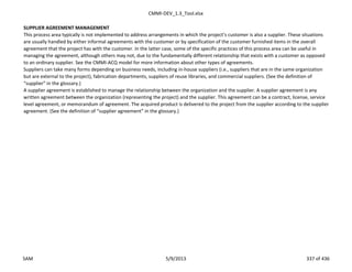 CMMI-DEV_1.3_Tool.xlsx
SUPPLIER AGREEMENT MANAGEMENT
This process area typically is not implemented to address arrangements in which the project’s customer is also a supplier. These situations
are usually handled by either informal agreements with the customer or by specification of the customer furnished items in the overall
agreement that the project has with the customer. In the latter case, some of the specific practices of this process area can be useful in
managing the agreement, although others may not, due to the fundamentally different relationship that exists with a customer as opposed
to an ordinary supplier. See the CMMI-ACQ model for more information about other types of agreements.
Suppliers can take many forms depending on business needs, including in-house suppliers (i.e., suppliers that are in the same organization
but are external to the project), fabrication departments, suppliers of reuse libraries, and commercial suppliers. (See the definition of
“supplier” in the glossary.)
A supplier agreement is established to manage the relationship between the organization and the supplier. A supplier agreement is any
written agreement between the organization (representing the project) and the supplier. This agreement can be a contract, license, service
level agreement, or memorandum of agreement. The acquired product is delivered to the project from the supplier according to the supplier
agreement. (See the definition of “supplier agreement” in the glossary.)
SAM 5/9/2013 337 of 436
 