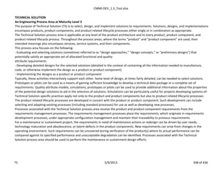 CMMI-DEV_1.3_Tool.xlsx
TECHNICAL SOLUTION
An Engineering Process Area at Maturity Level 3
The purpose of Technical Solution (TS) is to select, design, and implement solutions to requirements. Solutions, designs, and implementations
encompass products, product components, and product related lifecycle processes either singly or in combination as appropriate.
The Technical Solution process area is applicable at any level of the product architecture and to every product, product component, and
product related lifecycle process. Throughout the process areas, where the terms “product” and “product component” are used, their
intended meanings also encompass services, service systems, and their components.
This process area focuses on the following:
- Evaluating and selecting solutions (sometimes referred to as “design approaches,” “design concepts,” or “preliminary designs”) that
potentially satisfy an appropriate set of allocated functional and quality
attribute requirements
- Developing detailed designs for the selected solutions (detailed in the context of containing all the information needed to manufacture,
code, or otherwise implement the design as a product or product component)
- Implementing the designs as a product or product component
Typically, these activities interactively support each other. Some level of design, at times fairly detailed, can be needed to select solutions.
Prototypes or pilots can be used as a means of gaining sufficient knowledge to develop a technical data package or a complete set of
requirements. Quality attribute models, simulations, prototypes or pilots can be used to provide additional information about the properties
of the potential design solutions to aid in the selection of solutions. Simulations can be particularly useful for projects developing systems-of-
Technical Solution specific practices apply not only to the product and product components but also to product related lifecycle processes.
The product related lifecycle processes are developed in concert with the product or product component. Such development can include
selecting and adapting existing processes (including standard processes) for use as well as developing new processes.
Processes associated with the Technical Solution process area receive the product and product component requirements from the
requirements management processes. The requirements management processes place the requirements, which originate in requirements
development processes, under appropriate configuration management and maintain their traceability to previous requirements.
For a maintenance or sustainment project, the requirements in need of maintenance actions or redesign can be driven by user needs,
technology maturation and obsolescence, or latent defects in the product components. New requirements can arise from changes in the
operating environment. Such requirements can be uncovered during verification of the product(s) where its actual performance can be
compared against its specified performance and unacceptable degradation can be identified. Processes associated with the Technical
Solution process area should be used to perform the maintenance or sustainment design efforts.
TS 5/9/2013 348 of 436
 