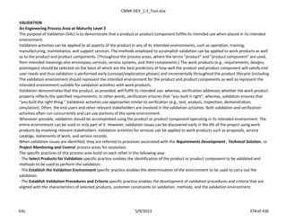 CMMI-DEV_1.3_Tool.xlsx
VALIDATION
An Engineering Process Area at Maturity Level 3
The purpose of Validation (VAL) is to demonstrate that a product or product component fulfills its intended use when placed in its intended
environment.
Validation activities can be applied to all aspects of the product in any of its intended environments, such as operation, training,
manufacturing, maintenance, and support services. The methods employed to accomplish validation can be applied to work products as well
as to the product and product components. (Throughout the process areas, where the terms “product” and “product component” are used,
their intended meanings also encompass services, service systems, and their components.) The work products (e.g., requirements, designs,
prototypes) should be selected on the basis of which are the best predictors of how well the product and product component will satisfy end
user needs and thus validation is performed early (concept/exploration phases) and incrementally throughout the product lifecycle (including
The validation environment should represent the intended environment for the product and product components as well as represent the
intended environment suitable for validation activities with work products.
Validation demonstrates that the product, as provided, will fulfill its intended use; whereas, verification addresses whether the work product
properly reflects the specified requirements. In other words, verification ensures that “you built it right”; whereas, validation ensures that
“you built the right thing.” Validation activities use approaches similar to verification (e.g., test, analysis, inspection, demonstration,
simulation). Often, the end users and other relevant stakeholders are involved in the validation activities. Both validation and verification
activities often run concurrently and can use portions of the same environment.
Whenever possible, validation should be accomplished using the product or product component operating in its intended environment. The
entire environment can be used or only part of it. However, validation issues can be discovered early in the life of the project using work
products by involving relevant stakeholders. Validation activities for services can be applied to work products such as proposals, service
catalogs, statements of work, and service records.
When validation issues are identified, they are referred to processes associated with the Requirements Development , Technical Solution, or
Project Monitoring and Control process areas for resolution.
The specific practices of this process area build on each other in the following way:
- The Select Products for Validation specific practice enables the identification of the product or product component to be validated and
methods to be used to perform the validation.
- The Establish the Validation Environment specific practice enables the determination of the environment to be used to carry out the
validation.
- The Establish Validation Procedures and Criteria specific practice enables the development of validation procedures and criteria that are
aligned with the characteristics of selected products, customer constraints on validation, methods, and the validation environment.
VAL 5/9/2013 374 of 436
 