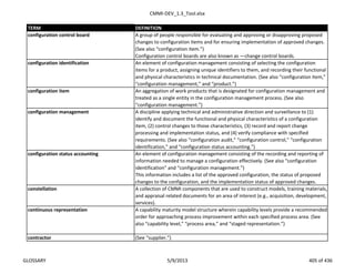 CMMI-DEV_1.3_Tool.xlsx
TERM DEFINITION
A group of people responsible for evaluating and approving or disapproving proposed
changes to configuration items and for ensuring implementation of approved changes.
(See also “configuration item.”)
Configuration control boards are also known as ―change control boards.‖
configuration identification An element of configuration management consisting of selecting the configuration
items for a product, assigning unique identifiers to them, and recording their functional
and physical characteristics in technical documentation. (See also “configuration item,”
“configuration management,” and “product.”)
configuration item An aggregation of work products that is designated for configuration management and
treated as a single entity in the configuration management process. (See also
“configuration management.”)
configuration management A discipline applying technical and administrative direction and surveillance to (1)
identify and document the functional and physical characteristics of a configuration
item, (2) control changes to those characteristics, (3) record and report change
processing and implementation status, and (4) verify compliance with specified
requirements. (See also “configuration audit,” “configuration control,” “configuration
identification,” and “configuration status accounting.”)
An element of configuration management consisting of the recording and reporting of
information needed to manage a configuration effectively. (See also “configuration
identification” and “configuration management.”)
This information includes a list of the approved configuration, the status of proposed
changes to the configuration, and the implementation status of approved changes.
constellation A collection of CMMI components that are used to construct models, training materials,
and appraisal related documents for an area of interest (e.g., acquisition, development,
services).
continuous representation A capability maturity model structure wherein capability levels provide a recommended
order for approaching process improvement within each specified process area. (See
also “capability level,” “process area,” and “staged representation.”)
contractor (See “supplier.”)
configuration status accounting
configuration control board
GLOSSARY 5/9/2013 405 of 436
 