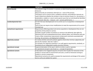 CMMI-DEV_1.3_Tool.xlsx
TERM DEFINITION
The inherent range of variation in a process, as determined by process performance
measures.
Natural bounds are sometimes referred to as ―voice of the process.‖
Techniques such as control charts, confidence intervals, and prediction intervals are
used to determine whether the variation is due to common causes (i.e., the process is
predictable or stable) or is due to some special cause that can and should be identified
and removed. (See also ―measure‖ and ―process performance.‖)
An item that was developed prior to its current use in an acquisition or development
process.
Such an item can require minor modifications to meet the requirements of its current
intended use.
Requirements affecting product and service acquisition or development that are not
properties of the product or service.
Examples include numbers of products or services to be delivered, data rights for
delivered COTS and nondevelopmental items, delivery dates, and milestones with exit
criteria. Other nontechnical requirements include work constraints associated with
training, site provisions, and deployment schedules.
To review activities and work products against criteria that minimize subjectivity and
bias by the reviewer. (See also “audit.”)
An example of an objective evaluation is an audit against requirements, standards, or
procedures by an independent quality assurance function.
A general description of the way in which an entity is used or operates.
An operational concept is also known as ―concept of operations.‖
A description of an imagined sequence of events that includes the interaction of the
product or service with its environment and users, as well as interaction among its
product or service components.
Operational scenarios are used to evaluate the requirements and design of the system
and to verify and validate the system.
objectively evaluate
nontechnical requirements
nondevelopmental item
natural bounds
operational scenario
operational concept
GLOSSARY 5/9/2013 413 of 436
 