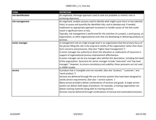 CMMI-DEV_1.3_Tool.xlsx
TERM DEFINITION
risk identification An organized, thorough approach used to seek out probable or realistic risks in
achieving objectives.
An organized, analytic process used to identify what might cause harm or loss (identify
risks); to assess and quantify the identified risks; and to develop and, if needed,
implement an appropriate approach to prevent or handle causes of risk that could
result in significant harm or loss.
Typically, risk management is performed for the activities of a project, a work group, an
organization, or other organizational units that are developing or delivering products or
services.
A management role at a high enough level in an organization that the primary focus of
the person filling the role is the long-term vitality of the organization rather than short-
term concerns and pressures. (See also “higher level management.”)
A senior manager has authority to direct the allocation or reallocation of resources in
support of organizational process improvement effectiveness.
A senior manager can be any manager who satisfies this description, including the head
of the organization. Synonyms for senior manager include "executive" and "top-level
manager." However, to ensure consistency and usability, these synonyms are not used
in CMMI models.
A product that is intangible and non-storable. (See also “product,” “customer,” and
“work product.”)
Services are delivered through the use of service systems that have been designed to
satisfy service requirements. (See also ―service system.‖)
Many service providers deliver combinations of services and goods. A single service
system can deliver both types of products. For example, a training organization can
deliver training materials along with its training services.
Services may be delivered through combinations of manual and automated processes.
service
senior manager
risk management
GLOSSARY 5/9/2013 424 of 436
 