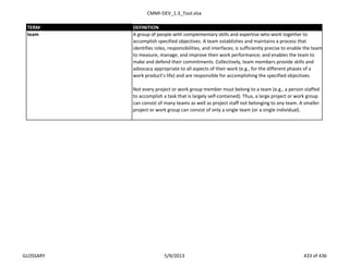 CMMI-DEV_1.3_Tool.xlsx
TERM DEFINITION
A group of people with complementary skills and expertise who work together to
accomplish specified objectives. A team establishes and maintains a process that
identifies roles, responsibilities, and interfaces; is sufficiently precise to enable the team
to measure, manage, and improve their work performance; and enables the team to
make and defend their commitments. Collectively, team members provide skills and
advocacy appropriate to all aspects of their work (e.g., for the different phases of a
work product’s life) and are responsible for accomplishing the specified objectives.
Not every project or work group member must belong to a team (e.g., a person staffed
to accomplish a task that is largely self-contained). Thus, a large project or work group
can consist of many teams as well as project staff not belonging to any team. A smaller
project or work group can consist of only a single team (or a single individual).
team
GLOSSARY 5/9/2013 433 of 436
 