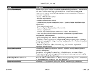 CMMI-DEV_1.3_Tool.xlsx
TERM DEFINITION
A collection of items that can include the following if such information is appropriate to
the type of product and product component (e.g., material and manufacturing
requirements may not be useful for product components associated with software
services or processes):
-Product architecture description
- Allocated requirements
- Product component descriptions
- Product related lifecycle process descriptions if not described as separate product
components
- Key product characteristics
- Required physical characteristics and constraints
- Interface requirements
- Materials requirements (bills of material and material characteristics)
- Fabrication and manufacturing requirements (for both the original equipment
manufacturer and field support)
- Verification criteria used to ensure requirements have been achieved
- Conditions of use (environments) and operating/usage scenarios, modes and states
for operations, support, training, manufacturing, disposal, and verifications throughout
the life of the product
- Rationale for decisions and characteristics (e.g., requirements, requirement
allocations, design choices)
Characteristic of a process, product, or service, generally defined by a functional or
technical requirement.
Examples of technical performance types include estimating accuracy, end-user
functions, security functions, response time, component accuracy, maximum weight,
minimum throughput, allowable range.
technical performance measure Precisely defined technical measure of a requirement, capability, or some combination
of requirements and capabilities. (See also “measure.”)
technical requirements Properties (i.e., attributes) of products or services to be acquired or developed.
technical data package
technical performance
GLOSSARY 5/9/2013 434 of 436
 