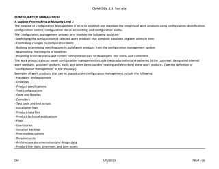 CMMI-DEV_1.3_Tool.xlsx
CONFIGURATION MANAGEMENT
A Support Process Area at Maturity Level 2
The purpose of Configuration Management (CM) is to establish and maintain the integrity of work products using configuration identification,
configuration control, configuration status accounting, and configuration audits.
The Configuration Management process area involves the following activities:
- Identifying the configuration of selected work products that compose baselines at given points in time
- Controlling changes to configuration items
- Building or providing specifications to build work products from the configuration management system
- Maintaining the integrity of baselines
- Providing accurate status and current configuration data to developers, end users, and customers
The work products placed under configuration management include the products that are delivered to the customer, designated internal
work products, acquired products, tools, and other items used in creating and describing these work products. (See the definition of
“configuration management” in the glossary.)
Examples of work products that can be placed under configuration management include the following:
- Hardware and equipment
- Drawings
- Product specifications
- Tool configurations
- Code and libraries
- Compilers
- Test tools and test scripts
- Installation logs
- Product data files
- Product technical publications
- Plans
- User stories
- Iteration backlogs
- Process descriptions
- Requirements
- Architecture documentation and design data
- Product line plans, processes, and core assets
CM 5/9/2013 78 of 436
 