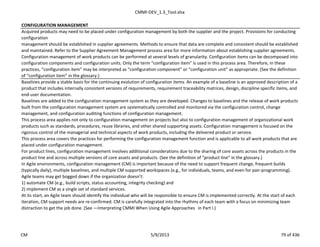 CMMI-DEV_1.3_Tool.xlsx
CONFIGURATION MANAGEMENT
Acquired products may need to be placed under configuration management by both the supplier and the project. Provisions for conducting
configuration
management should be established in supplier agreements. Methods to ensure that data are complete and consistent should be established
and maintained. Refer to the Supplier Agreement Management process area for more information about establishing supplier agreements.
Configuration management of work products can be performed at several levels of granularity. Configuration items can be decomposed into
configuration components and configuration units. Only the term “configuration item” is used in this process area. Therefore, in these
practices, “configuration item” may be interpreted as “configuration component” or “configuration unit” as appropriate. (See the definition
of “configuration item” in the glossary.)
Baselines provide a stable basis for the continuing evolution of configuration items. An example of a baseline is an approved description of a
product that includes internally consistent versions of requirements, requirement traceability matrices, design, discipline specific items, and
end-user documentation.
Baselines are added to the configuration management system as they are developed. Changes to baselines and the release of work products
built from the configuration management system are systematically controlled and monitored via the configuration control, change
management, and configuration auditing functions of configuration management.
This process area applies not only to configuration management on projects but also to configuration management of organizational work
products such as standards, procedures, reuse libraries, and other shared supporting assets. Configuration management is focused on the
rigorous control of the managerial and technical aspects of work products, including the delivered product or service.
This process area covers the practices for performing the configuration management function and is applicable to all work products that are
placed under configuration management.
For product lines, configuration management involves additional considerations due to the sharing of core assets across the products in the
product line and across multiple versions of core assets and products. (See the definition of “product line” in the glossary.)
In Agile environments, configuration management (CM) is important because of the need to support frequent change, frequent builds
(typically daily), multiple baselines, and multiple CM supported workspaces (e.g., for individuals, teams, and even for pair-programming).
Agile teams may get bogged down if the organization doesn’t:
1) automate CM (e.g., build scripts, status accounting, integrity checking) and
2) implement CM as a single set of standard services.
At its start, an Agile team should identify the individual who will be responsible to ensure CM is implemented correctly. At the start of each
iteration, CM support needs are re-confirmed. CM is carefully integrated into the rhythms of each team with a focus on minimizing team
distraction to get the job done. (See ―Interpreting CMMI When Using Agile Approaches‖ in Part I.)
CM 5/9/2013 79 of 436
 