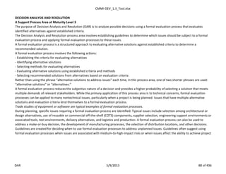 CMMI-DEV_1.3_Tool.xlsx
DECISION ANALYSIS AND RESOLUTION
A Support Process Area at Maturity Level 3
The purpose of Decision Analysis and Resolution (DAR) is to analyze possible decisions using a formal evaluation process that evaluates
identified alternatives against established criteria.
The Decision Analysis and Resolution process area involves establishing guidelines to determine which issues should be subject to a formal
evaluation process and applying formal evaluation processes to these issues.
A formal evaluation process is a structured approach to evaluating alternative solutions against established criteria to determine a
recommended solution.
A formal evaluation process involves the following actions:
- Establishing the criteria for evaluating alternatives
- Identifying alternative solutions
- Selecting methods for evaluating alternatives
- Evaluating alternative solutions using established criteria and methods
- Selecting recommended solutions from alternatives based on evaluation criteria
Rather than using the phrase “alternative solutions to address issues” each time, in this process area, one of two shorter phrases are used:
“alternative solutions” or “alternatives.”
A formal evaluation process reduces the subjective nature of a decision and provides a higher probability of selecting a solution that meets
multiple demands of relevant stakeholders. While the primary application of this process area is to technical concerns, formal evaluation
processes can be applied to many nontechnical issues, particularly when a project is being planned. Issues that have multiple alternative
solutions and evaluation criteria lend themselves to a formal evaluation process.
Trade studies of equipment or software are typical examples of formal evaluation processes.
During planning, specific issues requiring a formal evaluation process are identified. Typical issues include selection among architectural or
design alternatives, use of reusable or commercial off-the-shelf (COTS) components, supplier selection, engineering support environments or
associated tools, test environments, delivery alternatives, and logistics and production. A formal evaluation process can also be used to
address a make-or-buy decision, the development of manufacturing processes, the selection of distribution locations, and other decisions.
Guidelines are created for deciding when to use formal evaluation processes to address unplanned issues. Guidelines often suggest using
formal evaluation processes when issues are associated with medium-to-high-impact risks or when issues affect the ability to achieve project
DAR 5/9/2013 88 of 436
 