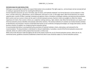 CMMI-DEV_1.3_Tool.xlsx
DECISION ANALYSIS AND RESOLUTION
Defining an issue well helps to define the scope of alternatives to be considered. The right scope (i.e., not too broad, not too narrow) will aid
in making an appropriate decision for resolving the defined issue.
Formal evaluation processes can vary in formality, type of criteria, and methods employed. Less formal decisions can be analyzed in a few
hours, use few criteria (e.g., effectiveness, cost to implement), and result in a one- or two-page report. More formal decisions can require
separate plans, months of effort, meetings to develop and approve criteria, simulations, prototypes, piloting, and extensive documentation.
Both numeric and non-numeric criteria can be used in a formal evaluation process. Numeric criteria use weights to reflect the relative
importance of criteria. Non-numeric criteria use a subjective ranking scale (e.g., high, medium, low). More formal decisions can require a full
A formal evaluation process identifies and evaluates alternative solutions. The eventual selection of a solution can involve iterative activities
of identification and evaluation. Portions of identified alternatives can be combined, emerging technologies can change alternatives, and the
business situation of suppliers can change during the evaluation period.
A recommended alternative is accompanied by documentation of selected methods, criteria, alternatives, and rationale for the
recommendation. The documentation is distributed to relevant stakeholders; it provides a record of the formal evaluation process and
rationale, which are useful to other projects that encounter a similar issue.
While some of the decisions made throughout the life of the project involve the use of a formal evaluation process, others do not. As
mentioned earlier, guidelines should be established to determine which issues should be subject to a formal evaluation process.
DAR 5/9/2013 89 of 436
 
