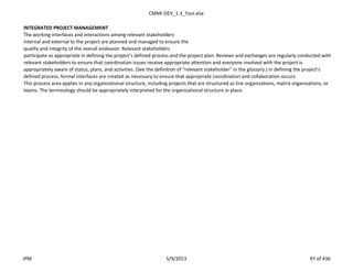 CMMI-DEV_1.3_Tool.xlsx
INTEGRATED PROJECT MANAGEMENT
The working interfaces and interactions among relevant stakeholders
internal and external to the project are planned and managed to ensure the
quality and integrity of the overall endeavor. Relevant stakeholders
participate as appropriate in defining the project’s defined process and the project plan. Reviews and exchanges are regularly conducted with
relevant stakeholders to ensure that coordination issues receive appropriate attention and everyone involved with the project is
appropriately aware of status, plans, and activities. (See the definition of “relevant stakeholder” in the glossary.) In defining the project’s
defined process, formal interfaces are created as necessary to ensure that appropriate coordination and collaboration occurs.
This process area applies in any organizational structure, including projects that are structured as line organizations, matrix organizations, or
teams. The terminology should be appropriately interpreted for the organizational structure in place.
IPM 5/9/2013 97 of 436
 