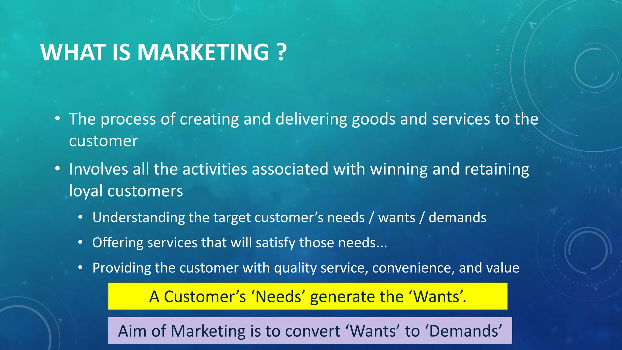 WHAT IS MARKETING ?
• The process of creating and delivering goods and services to the
customer
• Involves all the activities associated with winning and retaining
loyal customers
• Understanding the target customer’s needs / wants / demands
• Offering services that will satisfy those needs...
• Providing the customer with quality service, convenience, and value
A Customer’s ‘Needs’ generate the ‘Wants’.
Aim of Marketing is to convert ‘Wants’ to ‘Demands’
 