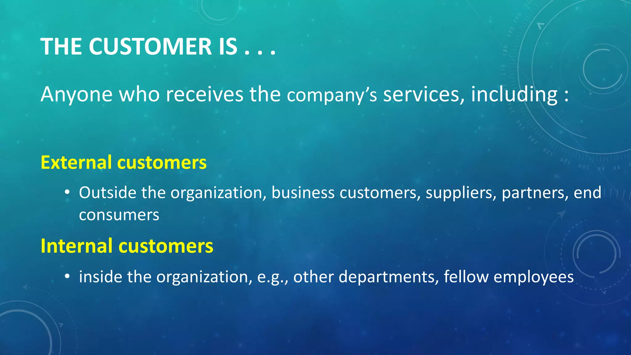 THE CUSTOMER IS . . .
Anyone who receives the company’s services, including :
External customers
• Outside the organization, business customers, suppliers, partners, end
consumers
Internal customers
• inside the organization, e.g., other departments, fellow employees
 